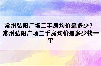 常州弘阳广场二手房均价是多少？ 常州弘阳广场二手房均价是多少钱一平